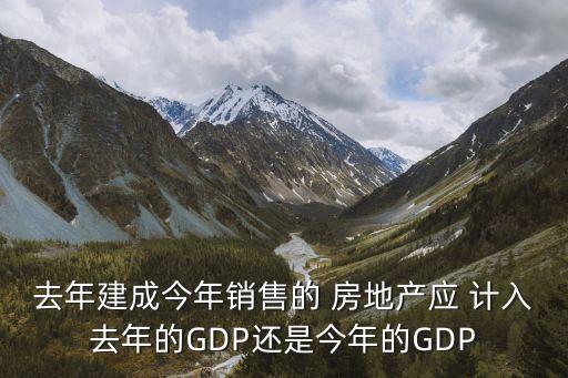 去年建成今年銷售的 房地產應 計入去年的GDP還是今年的GDP