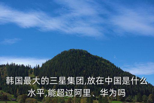 韓國最大的三星集團,放在中國是什么水平,能超過阿里、華為嗎