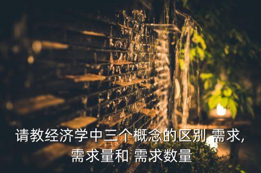 請教經濟學中三個概念的區(qū)別 需求, 需求量和 需求數量