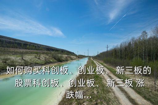 如何購(gòu)買科創(chuàng)板、創(chuàng)業(yè)板、 新三板的 股票科創(chuàng)板、創(chuàng)業(yè)板、 新三板 漲跌幅...