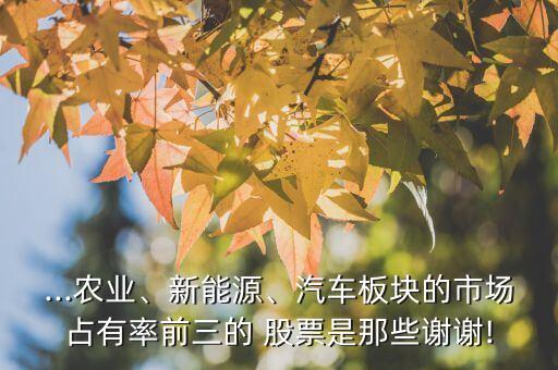 ...農(nóng)業(yè)、新能源、汽車板塊的市場占有率前三的 股票是那些謝謝!