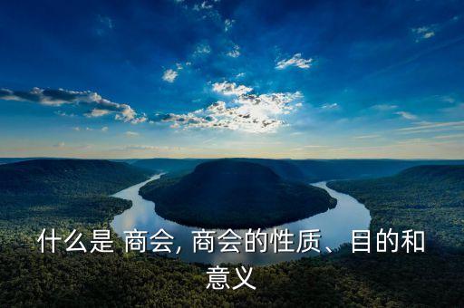 什么是 商會, 商會的性質(zhì)、目的和意義