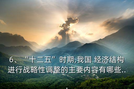 6、“十二五”時(shí)期,我國 經(jīng)濟(jì)結(jié)構(gòu)進(jìn)行戰(zhàn)略性調(diào)整的主要內(nèi)容有哪些...