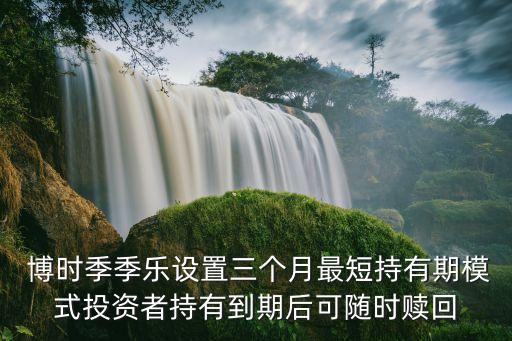  博時(shí)季季樂(lè)設(shè)置三個(gè)月最短持有期模式投資者持有到期后可隨時(shí)贖回