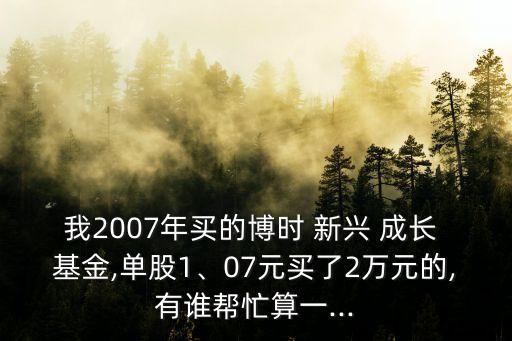 我2007年買的博時 新興 成長 基金,單股1、07元買了2萬元的,有誰幫忙算一...
