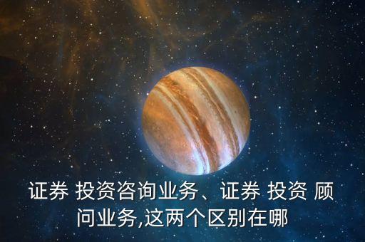 證券 投資咨詢業(yè)務、證券 投資 顧問業(yè)務,這兩個區(qū)別在哪