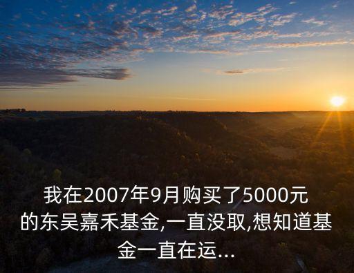 我在2007年9月購(gòu)買(mǎi)了5000元的東吳嘉禾基金,一直沒(méi)取,想知道基金一直在運(yùn)...