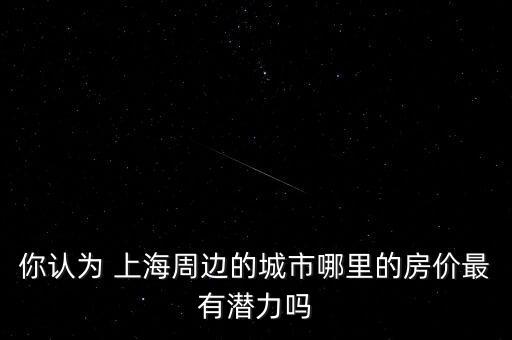 你認(rèn)為 上海周邊的城市哪里的房價最有潛力嗎