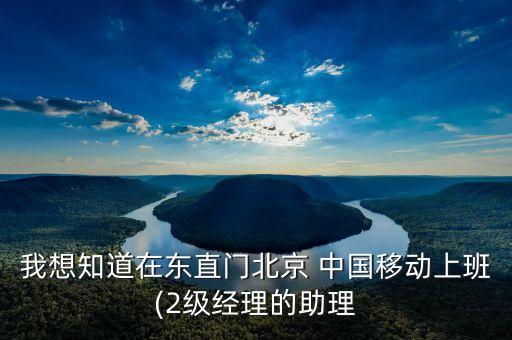 我想知道在東直門北京 中國移動上班(2級經理的助理
