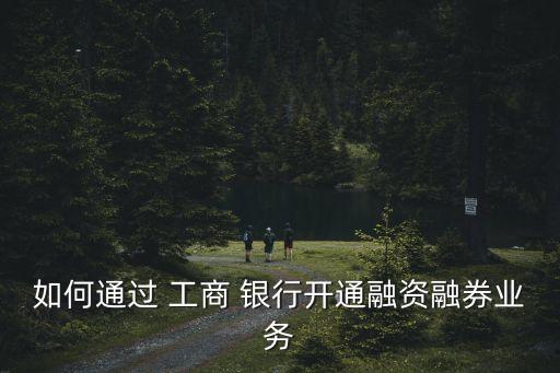 如何通過(guò) 工商 銀行開通融資融券業(yè)務(wù)