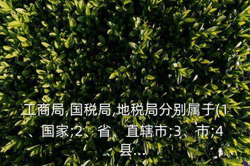工商局,國稅局,地稅局分別屬于(1、國家;2、省、直轄市;3、市;4、縣...