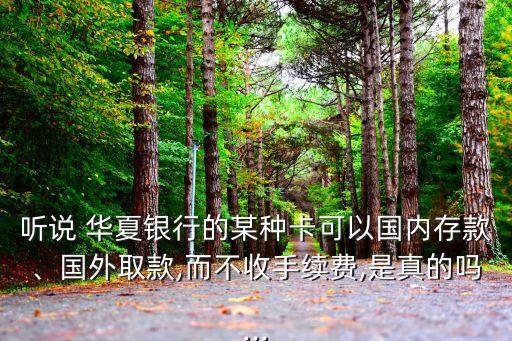 聽說 華夏銀行的某種卡可以國內(nèi)存款、國外取款,而不收手續(xù)費(fèi),是真的嗎...