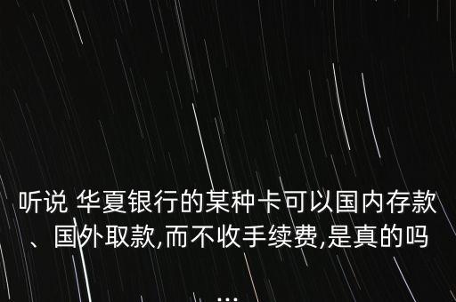 聽說 華夏銀行的某種卡可以國內(nèi)存款、國外取款,而不收手續(xù)費,是真的嗎...