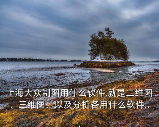 上海大眾制圖用什么軟件,就是二維圖、三維圖、以及分析各用什么軟件...