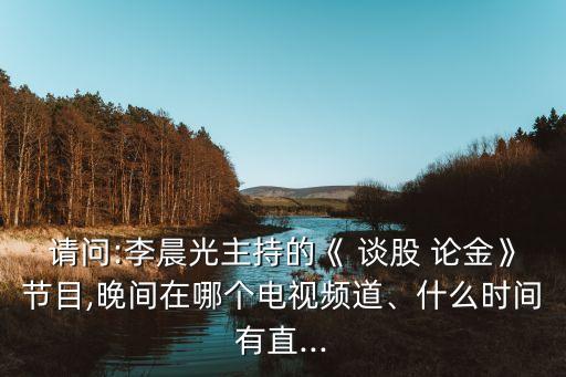 請(qǐng)問:李晨光主持的《 談股 論金》節(jié)目,晚間在哪個(gè)電視頻道、什么時(shí)間有直...