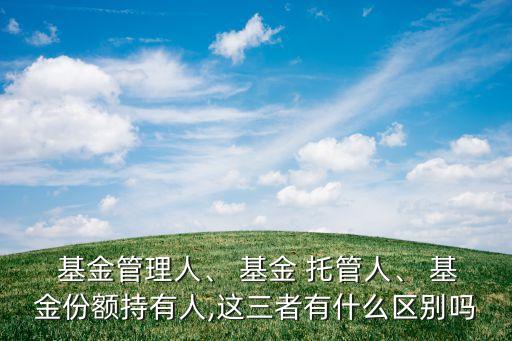  基金管理人、 基金 托管人、 基金份額持有人,這三者有什么區(qū)別嗎