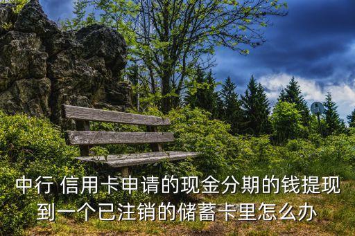 中行 信用卡申請的現(xiàn)金分期的錢提現(xiàn)到一個(gè)已注銷的儲蓄卡里怎么辦