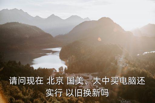 請(qǐng)問(wèn)現(xiàn)在 北京 國(guó)美、大中買(mǎi)電腦還實(shí)行 以舊換新嗎