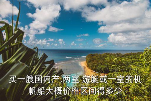 買一艘國內(nèi)產(chǎn),兩室 游艇或一室的機(jī)帆船大概價格區(qū)間得多少