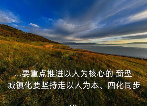 ...要重點(diǎn)推進(jìn)以人為核心的 新型 城鎮(zhèn)化要堅(jiān)持走以人為本、四化同步...