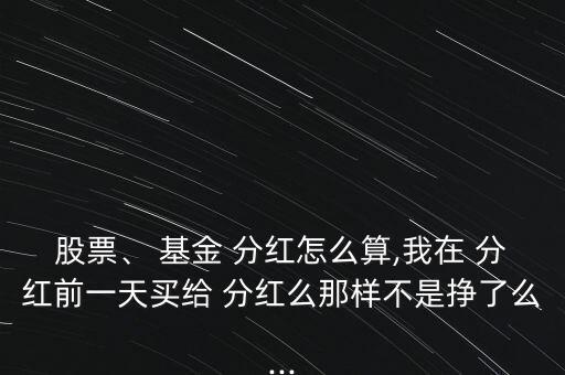 股票、 基金 分紅怎么算,我在 分紅前一天買給 分紅么那樣不是掙了么...